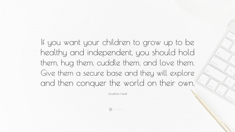 Jonathan Haidt Quote: “If you want your children to grow up to be healthy and independent, you should hold them, hug them, cuddle them, and love them. Give them a secure base and they will explore and then conquer the world on their own.”