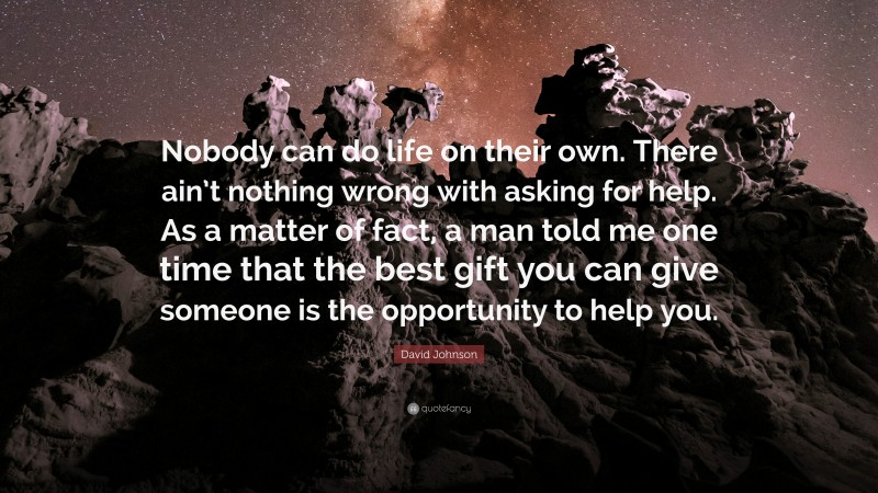 David Johnson Quote: “Nobody can do life on their own. There ain’t nothing wrong with asking for help. As a matter of fact, a man told me one time that the best gift you can give someone is the opportunity to help you.”