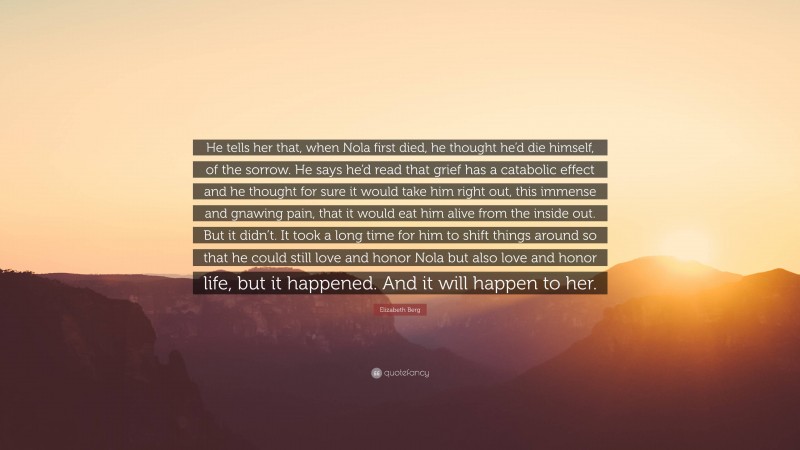 Elizabeth Berg Quote: “He tells her that, when Nola first died, he thought he’d die himself, of the sorrow. He says he’d read that grief has a catabolic effect and he thought for sure it would take him right out, this immense and gnawing pain, that it would eat him alive from the inside out. But it didn’t. It took a long time for him to shift things around so that he could still love and honor Nola but also love and honor life, but it happened. And it will happen to her.”