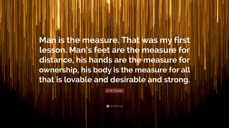 E. M. Forster Quote: “Man is the measure. That was my first lesson. Man’s feet are the measure for distance, his hands are the measure for ownership, his body is the measure for all that is lovable and desirable and strong.”