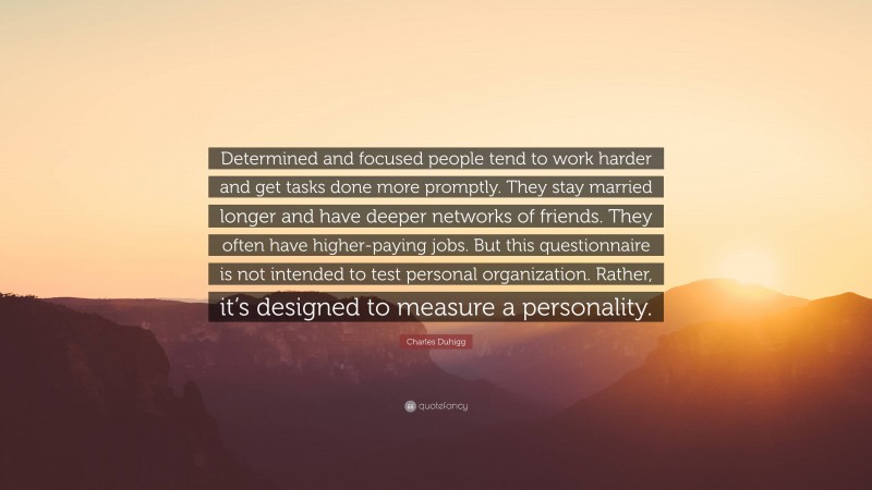 Charles Duhigg Quote: “Determined and focused people tend to work harder and get tasks done more promptly. They stay married longer and have deeper networks of friends. They often have higher-paying jobs. But this questionnaire is not intended to test personal organization. Rather, it’s designed to measure a personality.”