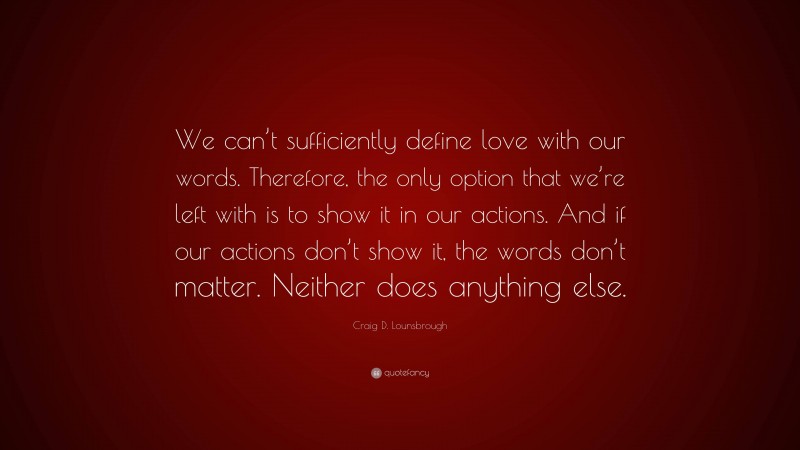 Craig D. Lounsbrough Quote: “We can’t sufficiently define love with our words. Therefore, the only option that we’re left with is to show it in our actions. And if our actions don’t show it, the words don’t matter. Neither does anything else.”