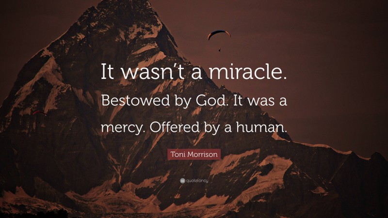 Toni Morrison Quote: “It wasn’t a miracle. Bestowed by God. It was a mercy. Offered by a human.”