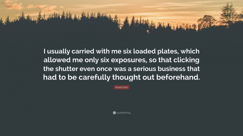 Roald Dahl Quote: “I usually carried with me six loaded plates, which allowed me only six exposures, so that clicking the shutter even once was a serious business that had to be carefully thought out beforehand.”