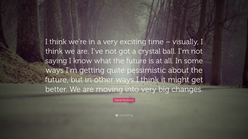 David Hockney Quote: “I think we’re in a very exciting time – visually, I think we are. I’ve not got a crystal ball. I’m not saying I know what the future is at all. In some ways I’m getting quite pessimistic about the future, but in other ways I think it might get better. We are moving into very big changes.”