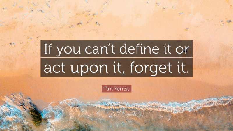 Tim Ferriss Quote: “If you can’t define it or act upon it, forget it.”