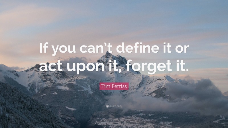 Tim Ferriss Quote: “If you can’t define it or act upon it, forget it.”