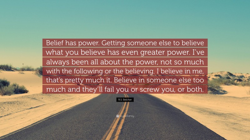 R.S. Belcher Quote: “Belief has power. Getting someone else to believe what you believe has even greater power. I’ve always been all about the power, not so much with the following or the believing. I believe in me, that’s pretty much it. Believe in someone else too much and they’ll fail you or screw you, or both.”