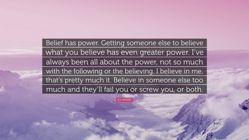 R.S. Belcher Quote: “Belief has power. Getting someone else to believe what you believe has even greater power. I’ve always been all about the power, not so much with the following or the believing. I believe in me, that’s pretty much it. Believe in someone else too much and they’ll fail you or screw you, or both.”