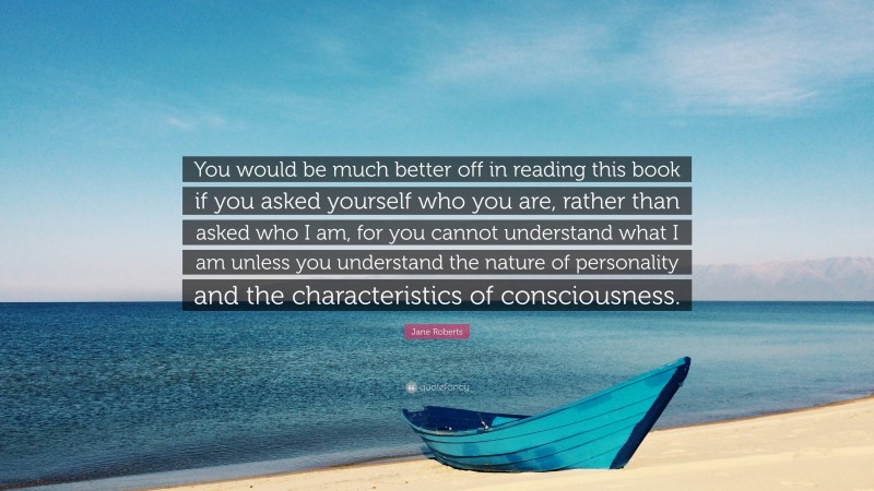 Jane Roberts Quote: “You would be much better off in reading this book if you asked yourself who you are, rather than asked who I am, for you cannot understand what I am unless you understand the nature of personality and the characteristics of consciousness.”