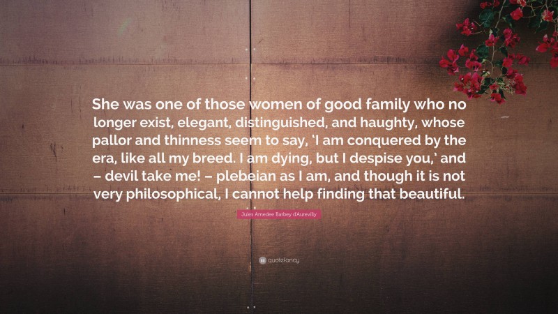 Jules Amedee Barbey d'Aurevilly Quote: “She was one of those women of good family who no longer exist, elegant, distinguished, and haughty, whose pallor and thinness seem to say, ‘I am conquered by the era, like all my breed. I am dying, but I despise you,’ and – devil take me! – plebeian as I am, and though it is not very philosophical, I cannot help finding that beautiful.”