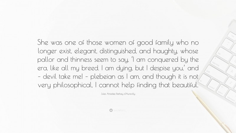 Jules Amedee Barbey d'Aurevilly Quote: “She was one of those women of good family who no longer exist, elegant, distinguished, and haughty, whose pallor and thinness seem to say, ‘I am conquered by the era, like all my breed. I am dying, but I despise you,’ and – devil take me! – plebeian as I am, and though it is not very philosophical, I cannot help finding that beautiful.”