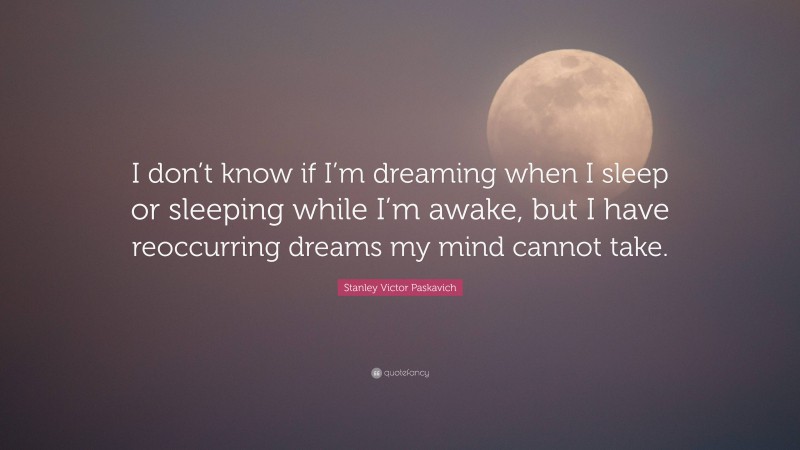 Stanley Victor Paskavich Quote: “I don’t know if I’m dreaming when I sleep or sleeping while I’m awake, but I have reoccurring dreams my mind cannot take.”