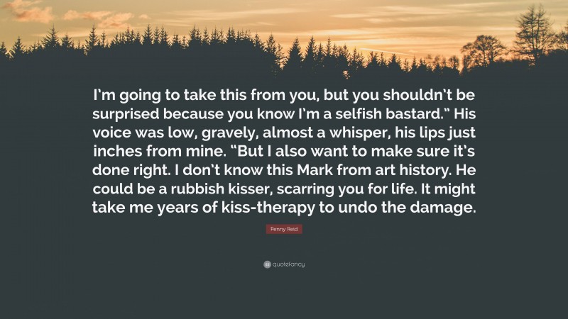 Penny Reid Quote: “I’m going to take this from you, but you shouldn’t be surprised because you know I’m a selfish bastard.” His voice was low, gravely, almost a whisper, his lips just inches from mine. “But I also want to make sure it’s done right. I don’t know this Mark from art history. He could be a rubbish kisser, scarring you for life. It might take me years of kiss-therapy to undo the damage.”