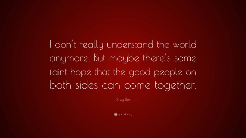 Greg Iles Quote: “I don’t really understand the world anymore. But maybe there’s some faint hope that the good people on both sides can come together.”