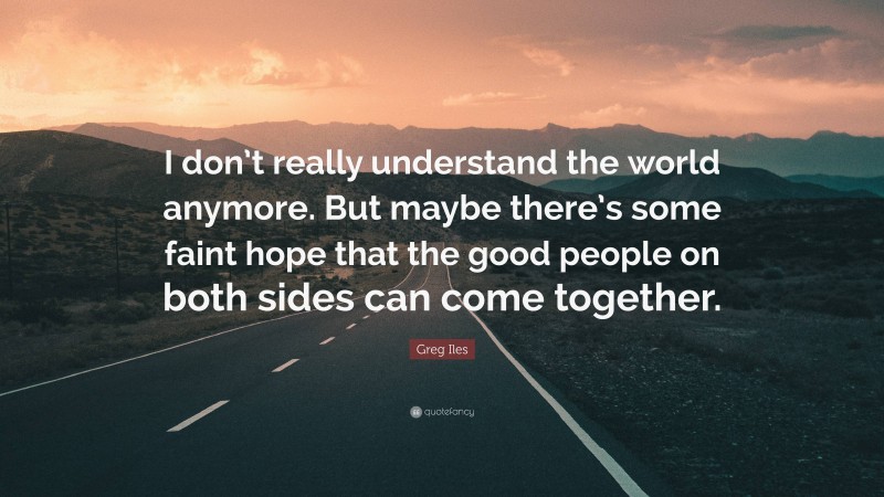 Greg Iles Quote: “I don’t really understand the world anymore. But maybe there’s some faint hope that the good people on both sides can come together.”
