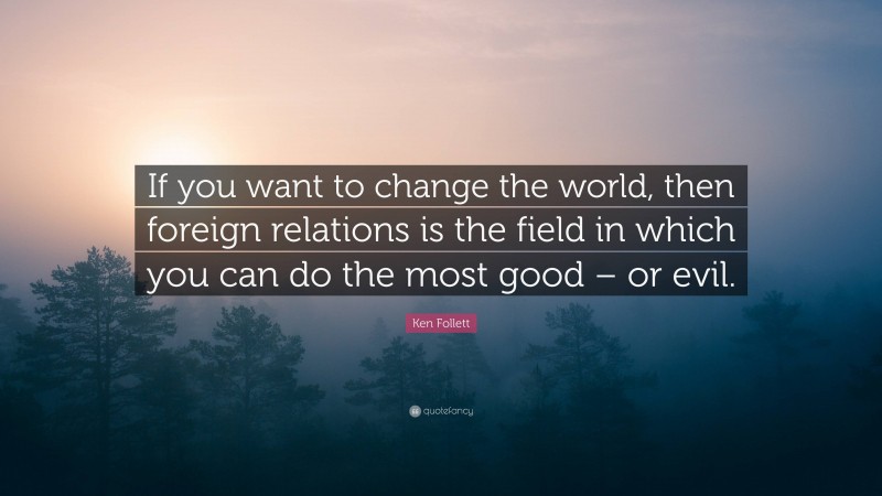 Ken Follett Quote: “If you want to change the world, then foreign relations is the field in which you can do the most good – or evil.”