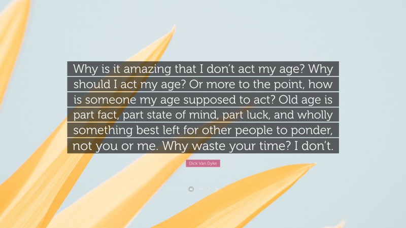 Dick Van Dyke Quote: “Why is it amazing that I don’t act my age? Why should I act my age? Or more to the point, how is someone my age supposed to act? Old age is part fact, part state of mind, part luck, and wholly something best left for other people to ponder, not you or me. Why waste your time? I don’t.”