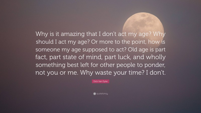 Dick Van Dyke Quote: “Why is it amazing that I don’t act my age? Why should I act my age? Or more to the point, how is someone my age supposed to act? Old age is part fact, part state of mind, part luck, and wholly something best left for other people to ponder, not you or me. Why waste your time? I don’t.”