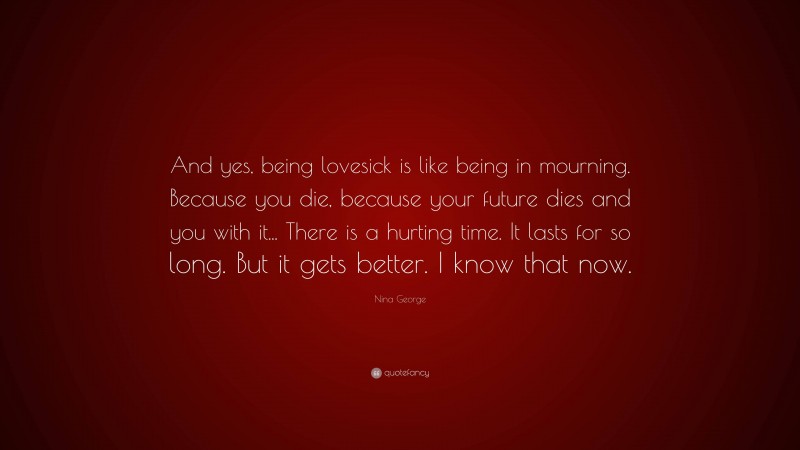 Nina George Quote: “And yes, being lovesick is like being in mourning. Because you die, because your future dies and you with it... There is a hurting time. It lasts for so long. But it gets better. I know that now.”