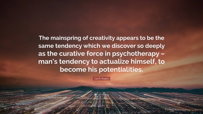 Carl R. Rogers Quote: “The mainspring of creativity appears to be the same tendency which we discover so deeply as the curative force in psychotherapy – man’s tendency to actualize himself, to become his potentialities.”