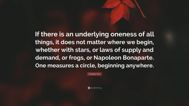 Charles Fort Quote: “If there is an underlying oneness of all things, it does not matter where we begin, whether with stars, or laws of supply and demand, or frogs, or Napoleon Bonaparte. One measures a circle, beginning anywhere.”