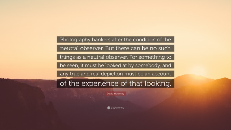 David Hockney Quote: “Photography hankers after the condition of the neutral observer. But there can be no such things as a neutral observer. For something to be seen, it must be looked at by somebody, and any true and real depiction must be an account of the experience of that looking.”