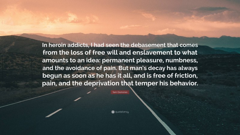 Sam Quinones Quote: “In heroin addicts, I had seen the debasement that comes from the loss of free will and enslavement to what amounts to an idea: permanent pleasure, numbness, and the avoidance of pain. But man’s decay has always begun as soon as he has it all, and is free of friction, pain, and the deprivation that temper his behavior.”