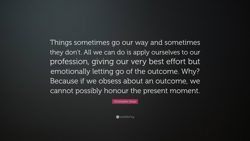 Christopher Dines Quote: “Things sometimes go our way and sometimes they don’t. All we can do is apply ourselves to our profession, giving our very best effort but emotionally letting go of the outcome. Why? Because if we obsess about an outcome, we cannot possibly honour the present moment.”