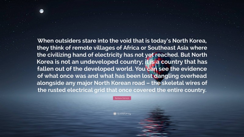 Barbara Demick Quote: “When outsiders stare into the void that is today’s North Korea, they think of remote villages of Africa or Southeast Asia where the civilizing hand of electricity has not yet reached. But North Korea is not an undeveloped country; it is a country that has fallen out of the developed world. You can see the evidence of what once was and what has been lost dangling overhead alongside any major North Korean road – the skeletal wires of the rusted electrical grid that once covered the entire country.”