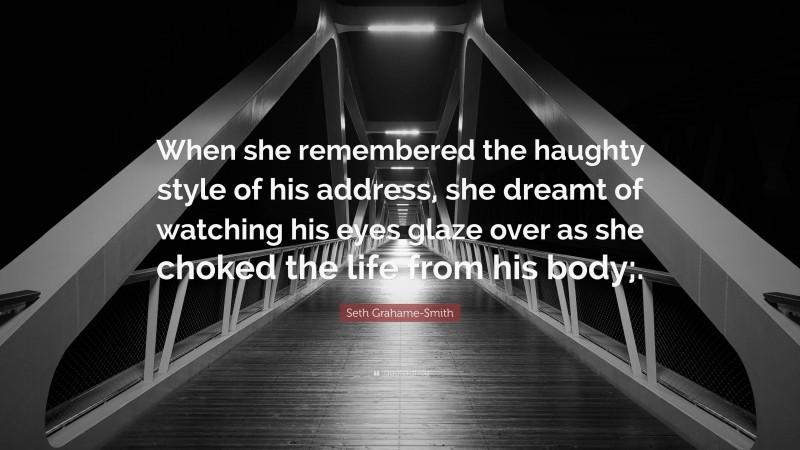 Seth Grahame-Smith Quote: “When she remembered the haughty style of his address, she dreamt of watching his eyes glaze over as she choked the life from his body;.”