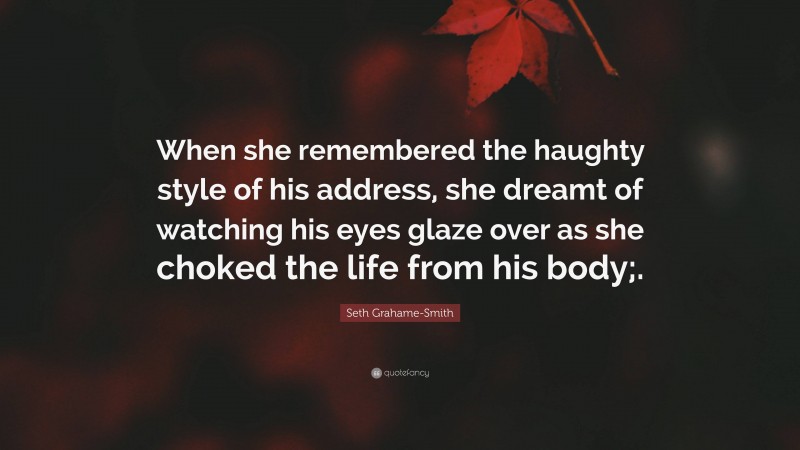 Seth Grahame-Smith Quote: “When she remembered the haughty style of his address, she dreamt of watching his eyes glaze over as she choked the life from his body;.”