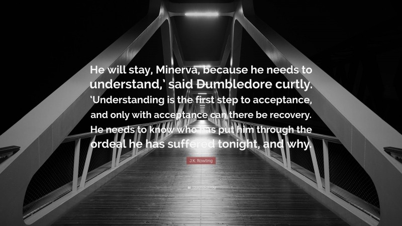 J.K. Rowling Quote: “He will stay, Minerva, because he needs to understand,’ said Dumbledore curtly. ‘Understanding is the first step to acceptance, and only with acceptance can there be recovery. He needs to know who has put him through the ordeal he has suffered tonight, and why.”