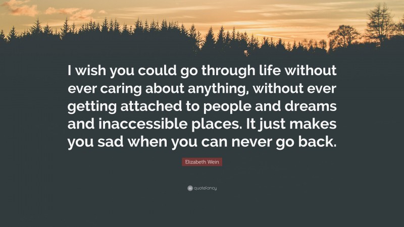 Elizabeth Wein Quote: “I wish you could go through life without ever caring about anything, without ever getting attached to people and dreams and inaccessible places. It just makes you sad when you can never go back.”