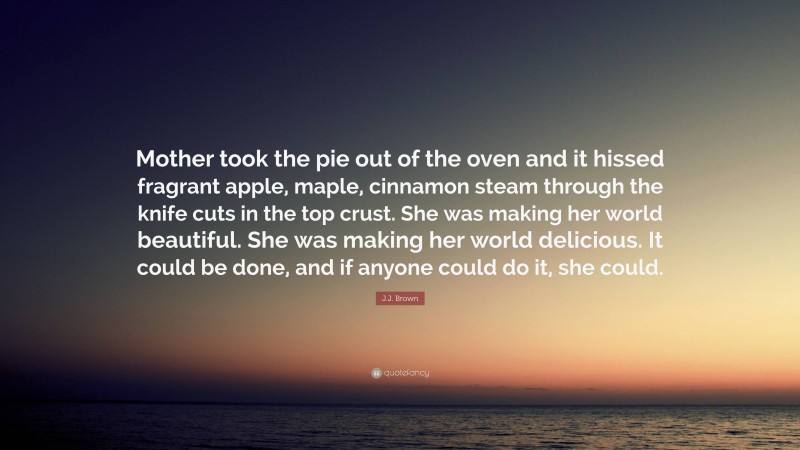 J.J. Brown Quote: “Mother took the pie out of the oven and it hissed fragrant apple, maple, cinnamon steam through the knife cuts in the top crust. She was making her world beautiful. She was making her world delicious. It could be done, and if anyone could do it, she could.”