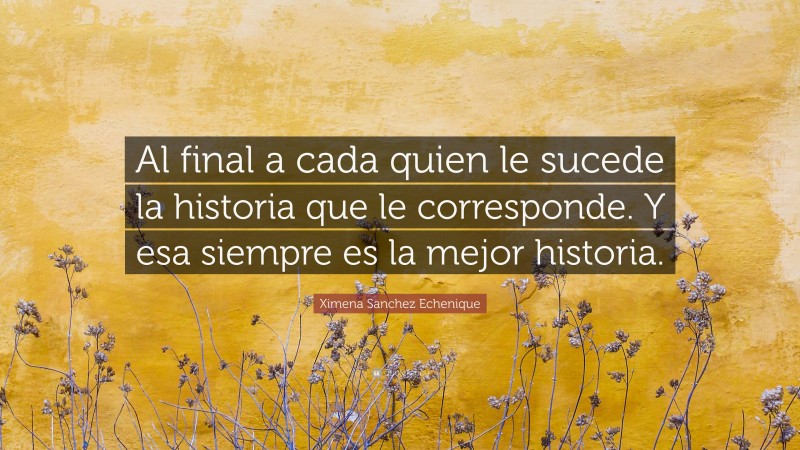 Ximena Sanchez Echenique Quote: “Al final a cada quien le sucede la historia que le corresponde. Y esa siempre es la mejor historia.”