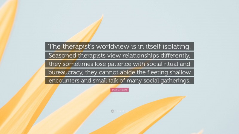 Irvin D. Yalom Quote: “The therapist’s worldview is in itself isolating. Seasoned therapists view relationships differently, they sometimes lose patience with social ritual and bureaucracy, they cannot abide the fleeting shallow encounters and small talk of many social gatherings.”