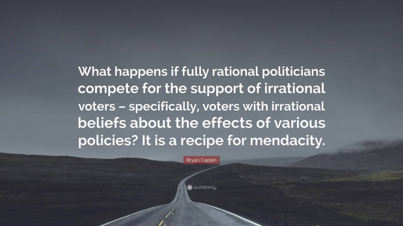 Bryan Caplan Quote: “What happens if fully rational politicians compete for the support of irrational voters – specifically, voters with irrational beliefs about the effects of various policies? It is a recipe for mendacity.”