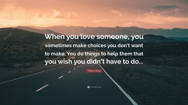 Tiffany Reisz Quote: “When you love someone, you sometimes make choices you don’t want to make. You do things to help them that you wish you didn’t have to do...”