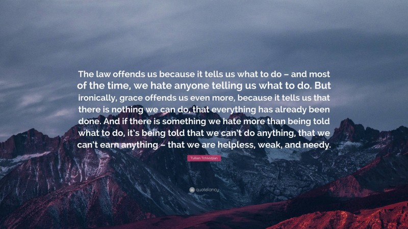 Tullian Tchividjian Quote: “The law offends us because it tells us what to do – and most of the time, we hate anyone telling us what to do. But ironically, grace offends us even more, because it tells us that there is nothing we can do, that everything has already been done. And if there is something we hate more than being told what to do, it’s being told that we can’t do anything, that we can’t earn anything – that we are helpless, weak, and needy.”