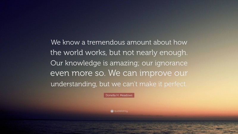 Donella H. Meadows Quote: “We know a tremendous amount about how the world works, but not nearly enough. Our knowledge is amazing; our ignorance even more so. We can improve our understanding, but we can’t make it perfect.”