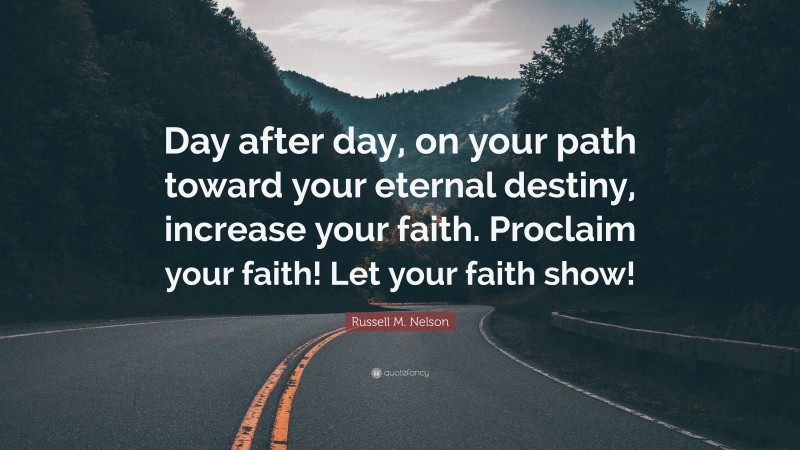 Russell M. Nelson Quote: “Day after day, on your path toward your eternal destiny, increase your faith. Proclaim your faith! Let your faith show!”