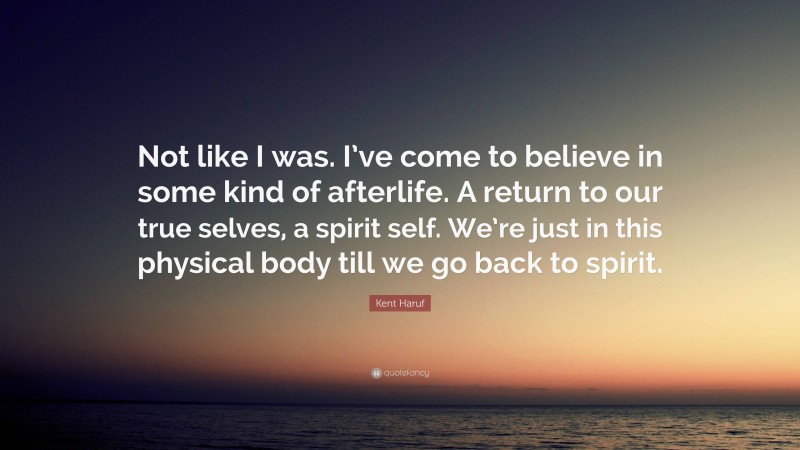 Kent Haruf Quote: “Not like I was. I’ve come to believe in some kind of afterlife. A return to our true selves, a spirit self. We’re just in this physical body till we go back to spirit.”