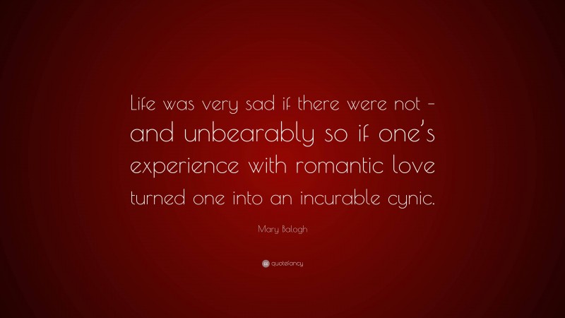 Mary Balogh Quote: “Life was very sad if there were not – and unbearably so if one’s experience with romantic love turned one into an incurable cynic.”