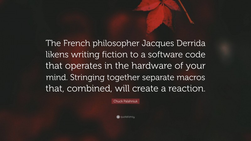 Chuck Palahniuk Quote: “The French philosopher Jacques Derrida likens writing fiction to a software code that operates in the hardware of your mind. Stringing together separate macros that, combined, will create a reaction.”