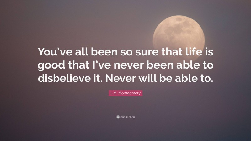 L.M. Montgomery Quote: “You’ve all been so sure that life is good that I’ve never been able to disbelieve it. Never will be able to.”