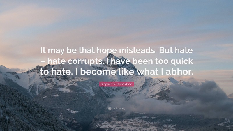 Stephen R. Donaldson Quote: “It may be that hope misleads. But hate – hate corrupts. I have been too quick to hate. I become like what I abhor.”