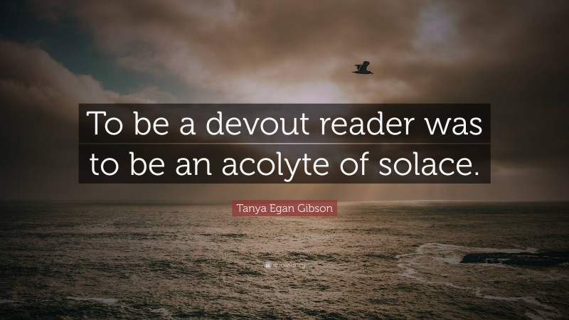 Tanya Egan Gibson Quote: “To be a devout reader was to be an acolyte of solace.”