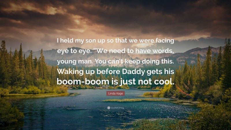 Linda Kage Quote: “I held my son up so that we were facing eye to eye. “We need to have words, young man. You can’t keep doing this. Waking up before Daddy gets his boom-boom is just not cool.”