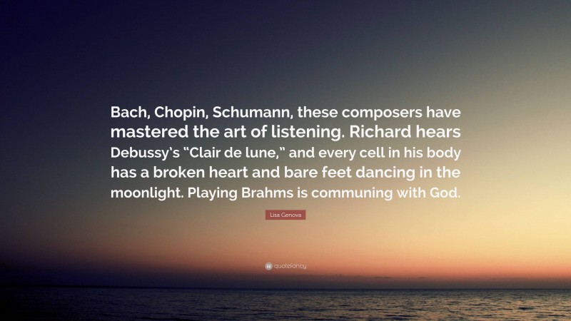 Lisa Genova Quote: “Bach, Chopin, Schumann, these composers have mastered the art of listening. Richard hears Debussy’s “Clair de lune,” and every cell in his body has a broken heart and bare feet dancing in the moonlight. Playing Brahms is communing with God.”